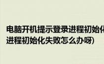 电脑开机提示登录进程初始化失败怎么办(电脑开机提示登录进程初始化失败怎么办呀)