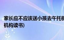 家长应不应该送小孩去午托机构(家长应不应该送小孩去午托机构读书)