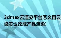 3dmax云渲染平台怎么用云渲染平台操作方法(3dmax云渲染怎么改成产品渲染)