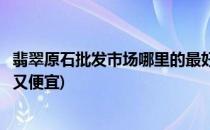 翡翠原石批发市场哪里的最好(翡翠原石批发市场哪里的最好又便宜)