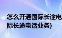 怎么开通国际长途电话业务(联通怎么开通国际长途电话业务)