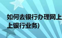 如何去银行办理网上银行(如何去银行办理网上银行业务)