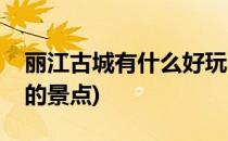 丽江古城有什么好玩的(丽江古城有什么好玩的景点)