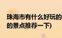珠海市有什么好玩的景点(珠海市有什么好玩的景点推荐一下)