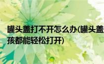 罐头盖打不开怎么办(罐头盖打不开怎么办?用点温水,老人小孩都能轻松打开)