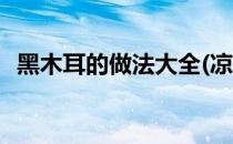 黑木耳的做法大全(凉拌黑木耳的做法大全)