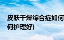 皮肤干燥综合症如何护理(皮肤干燥综合症如何护理好)