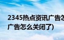 2345热点资讯广告怎么关闭(2345热点资讯广告怎么关闭了)