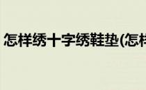 怎样绣十字绣鞋垫(怎样绣十字绣鞋垫子视频)