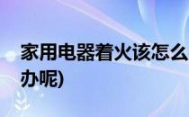家用电器着火该怎么办(家用电器着火该怎么办呢)