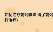 如何治疗前列腺炎 得了前列腺炎该怎么办(得了前列腺炎怎样治疗)