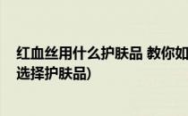 红血丝用什么护肤品 教你如何正确挑选护肤品(红血丝怎么选择护肤品)