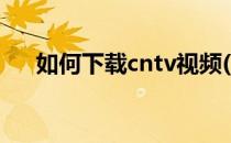 如何下载cntv视频(cntv怎么下载视频)