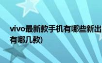 vivo最新款手机有哪些新出的手机大全(vivo今年新款手机有哪几款)