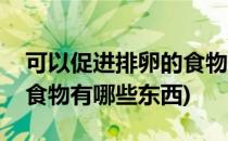 可以促进排卵的食物有哪些(可以促进排卵的食物有哪些东西)