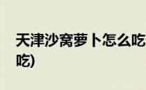 天津沙窝萝卜怎么吃(天津沙窝萝卜怎么吃好吃)