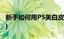 新手如何用PS美白皮肤(ps皮肤美白教程简单)