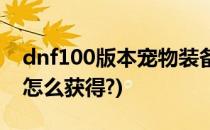 dnf100版本宠物装备怎么获得(dnf100宠物怎么获得?)