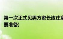 第一次正式见男方家长该注意什么(双方家长初次见面男方需要准备)