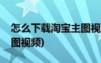 怎么下载淘宝主图视频(电脑怎么下载淘宝主图视频)
