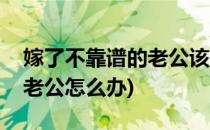 嫁了不靠谱的老公该怎么办(嫁了个靠不住的老公怎么办)