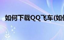 如何下载QQ飞车(如何下载qq飞车国际服)