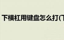 下横杠用键盘怎么打(下横杠用键盘怎么打字)