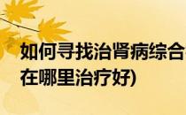 如何寻找治肾病综合症最好医院(肾病综合症在哪里治疗好)