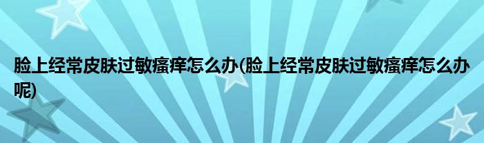 脸上经常皮肤过敏瘙痒怎么办(脸上经常皮肤过敏瘙痒怎么办呢)