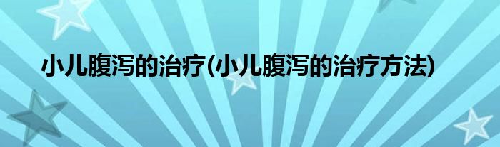 小儿腹泻的治疗(小儿腹泻的治疗方法)