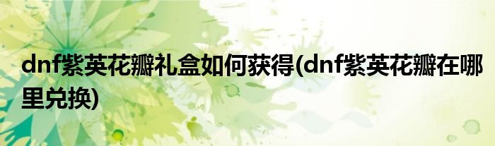 dnf紫英花瓣礼盒如何获得(dnf紫英花瓣在哪里兑换)