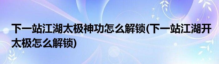 下一站江湖太极神功怎么解锁(下一站江湖开太极怎么解锁)