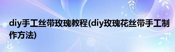 diy手工丝带玫瑰教程(diy玫瑰花丝带手工制作方法)