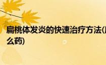 扁桃体发炎的快速治疗方法(扁桃体发炎的快速治疗方法吃什么药)