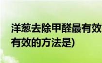洋葱去除甲醛最有效的方法(洋葱去除甲醛最有效的方法是)