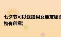 七夕节可以送给男女朋友哪些创意礼物(七夕给女友送什么礼物有创意)