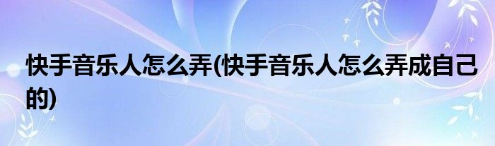 快手音乐人怎么弄(快手音乐人怎么弄成自己的)