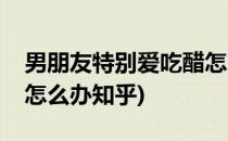 男朋友特别爱吃醋怎么办(男朋友特别爱吃醋怎么办知乎)