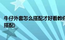 牛仔外套怎么搭配才好看教你搭配韩范儿牛仔装(牛仔外套咋搭配)