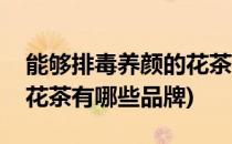 能够排毒养颜的花茶有哪些(能够排毒养颜的花茶有哪些品牌)