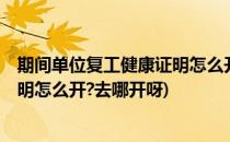 期间单位复工健康证明怎么开去哪开(期间,单位复工,健康证明怎么开?去哪开呀)