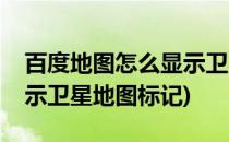 百度地图怎么显示卫星地图(百度地图怎么显示卫星地图标记)