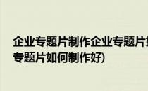 企业专题片制作企业专题片如何制作(企业专题片制作,企业专题片如何制作好)