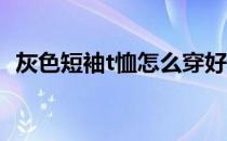 灰色短袖t恤怎么穿好看(灰色短袖T恤搭配)