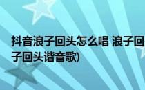 抖音浪子回头怎么唱 浪子回头谐音(抖音浪子回头怎么唱 浪子回头谐音歌)