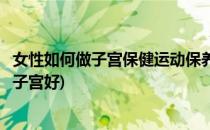女性如何做子宫保健运动保养子宫健康(怎样的运动对女性的子宫好)