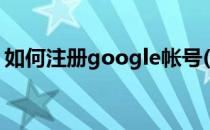 如何注册google帐号(怎么注册google账号)
