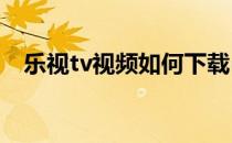 乐视tv视频如何下载(乐视视频TV版下载)