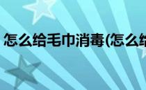 怎么给毛巾消毒(怎么给毛巾消毒去螨虫方法)