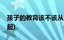 孩子的教育该不该从小抓起(教育应该从小抓起)